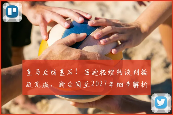 皇马后防基石!吕迪格续约谈判接近完成,新合同至2027年细节解析