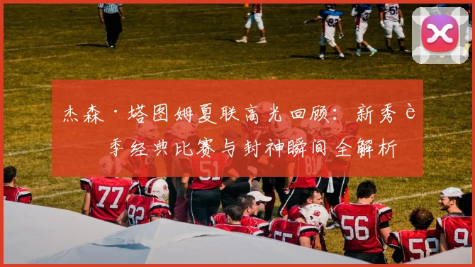 杰森·塔图姆夏联高光回顾:新秀赛季经典比赛与封神瞬间全解析