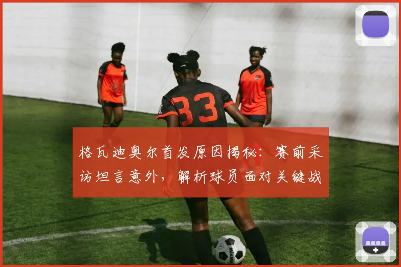 格瓦迪奥尔首发原因揭秘:赛前采访坦言意外,解析球员面对关键战的首发心态