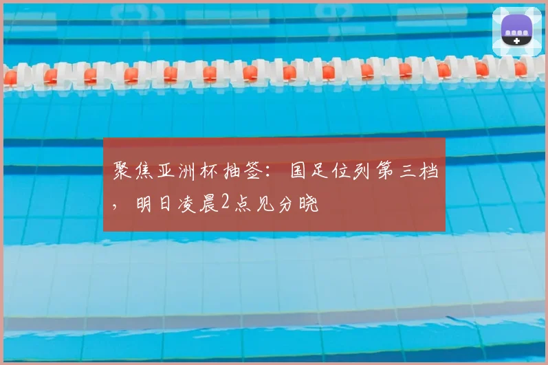 聚焦亚洲杯抽签：国足位列第三档，明日凌晨2点见分晓