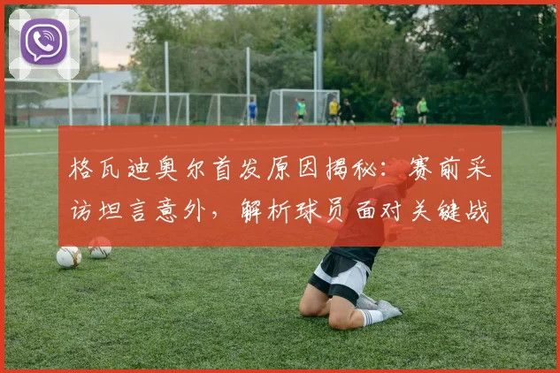 格瓦迪奥尔首发原因揭秘：赛前采访坦言意外，解析球员面对关键战的首发心态