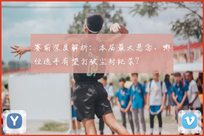 赛前深度解析:本届最大悬念,哪位选手有望打破尘封纪录?