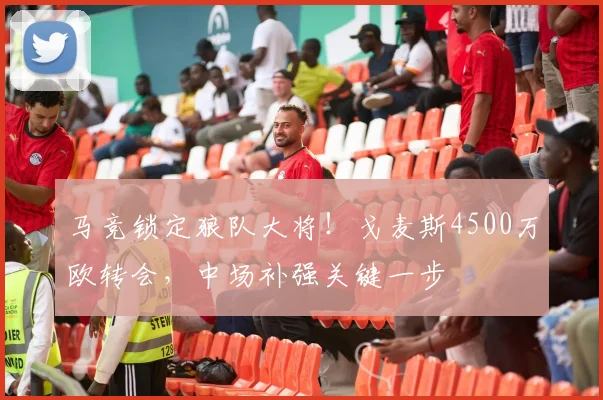 马竞锁定狼队大将！戈麦斯4500万欧转会，中场补强关键一步