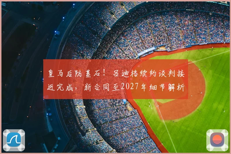 皇马后防基石！吕迪格续约谈判接近完成，新合同至2027年细节解析