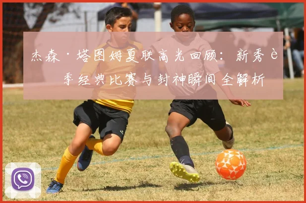 杰森·塔图姆夏联高光回顾：新秀赛季经典比赛与封神瞬间全解析