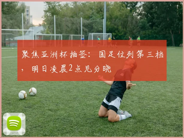 聚焦亚洲杯抽签：国足位列第三档，明日凌晨2点见分晓